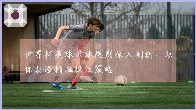 世界杯滚球买球规则深入剖析，助你打造精准投注策略
