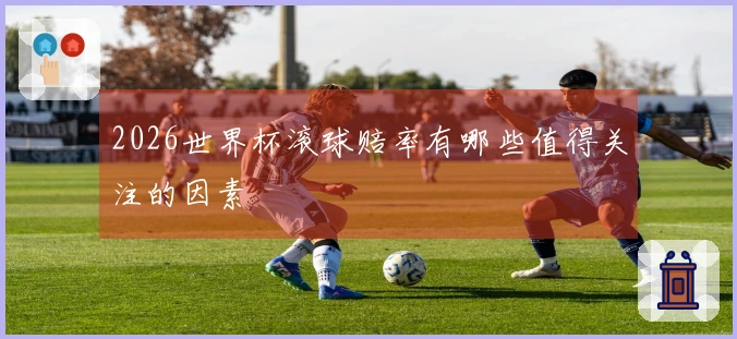2026世界杯滚球赔率有哪些值得关注的因素